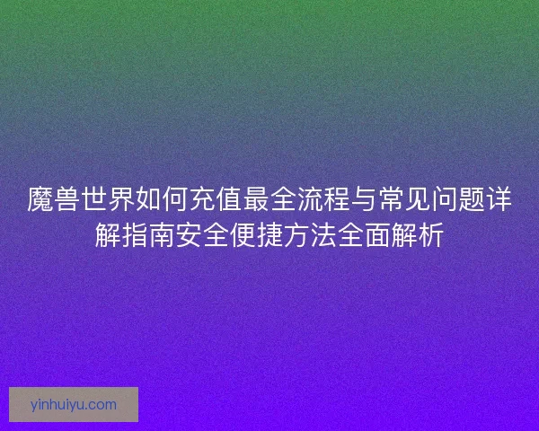 魔兽世界如何充值最全流程与常见问题详解指南安全便捷方法全面解析