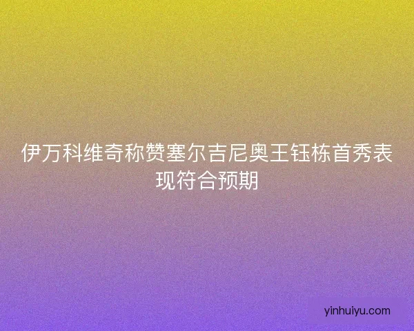 伊万科维奇称赞塞尔吉尼奥王钰栋首秀表现符合预期