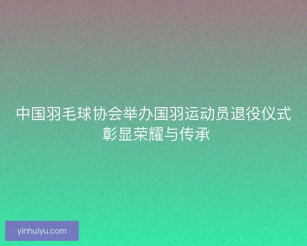 中国羽毛球协会举办国羽运动员退役仪式 彰显荣耀与传承
