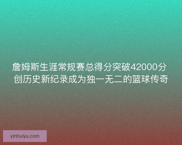 詹姆斯生涯常规赛总得分突破42000分 创历史新纪录成为独一无二的篮球传奇