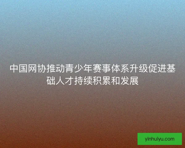 中国网协推动青少年赛事体系升级促进基础人才持续积累和发展